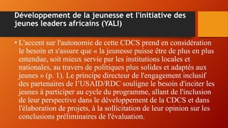 Développement de la jeunesse et l'initiative des
jeunes leaders africains (YALI)
• L'accent sur l'autonomie de cette CDCS prend en considération
le besoin et s'assure que « la jeunesse puisse être de plus en plus
entendue, soit mieux servie par les institutions locales et
nationales, au travers de politiques plus solides et adaptés aux
jeunes » (p. 1). Le principe directeur de l'engagement inclusif
des partenaires de l’USAID/RDC souligne le besoin d'inciter les
jeunes à participer au cycle du programme, allant de l'inclusion
de leur perspective dans le développement de la CDCS et dans
l'élaboration de projets, à la sollicitation de leur opinion sur les
conclusions préliminaires de l'évaluation.
 