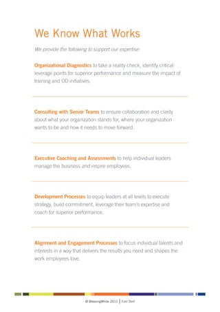We Know What Works
We provide the following to support our expertise:


Organizational Diagnostics to take a reality check, identify critical
leverage points for superior performance and measure the impact of
training and OD initiatives.




Consulting with Senior Teams to ensure collaboration and clarity
about what your organization stands for, where your organization
wants to be and how it needs to move forward.




Executive Coaching and Assessments to help individual leaders
manage the business and inspire employees.




Development Processes to equip leaders at all levels to execute
strategy, build commitment, leverage their team’s expertise and
coach for superior performance.




Alignment and Engagement Processes to focus individual talents and
interests in a way that delivers the results you need and shapes the
work employees love.




                         © BlessingWhite 2011   Fast Start
 