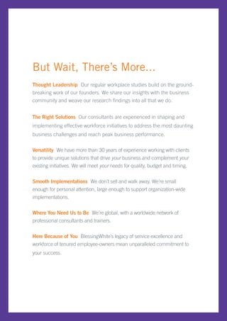 But Wait, There’s More...
Thought Leadership Our regular workplace studies build on the ground-
breaking work of our founders. We share our insights with the business
community and weave our research findings into all that we do.


The Right Solutions Our consultants are experienced in shaping and
implementing effective workforce initiatives to address the most daunting
business challenges and reach peak business performance.

Versatility We have more than 30 years of experience working with clients
to provide unique solutions that drive your business and complement your
existing initiatives. We will meet your needs for quality, budget and timing.


Smooth Implementations We don’t sell and walk away. We’re small
enough for personal attention, large enough to support organization-wide
implementations.

Where You Need Us to Be We’re global, with a worldwide network of
professional consultants and trainers.

Here Because of You BlessingWhite’s legacy of service excellence and
workforce of tenured employee-owners mean unparalleled commitment to
your success.
 