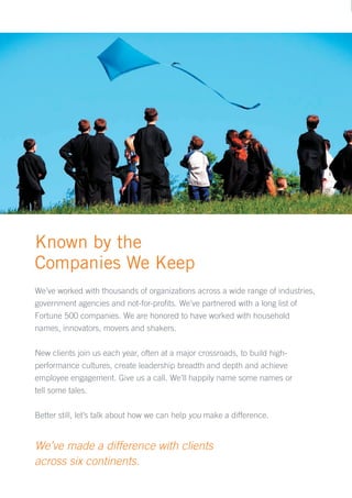 Known by the
Companies We Keep
We’ve worked with thousands of organizations across a wide range of industries,
government agencies and not-for-profits. We’ve partnered with a long list of
Fortune 500 companies. We are honored to have worked with household
names, innovators, movers and shakers.

New clients join us each year, often at a major crossroads, to build high-
performance cultures, create leadership breadth and depth and achieve
employee engagement. Give us a call. We’ll happily name some names or
tell some tales.

Better still, let’s talk about how we can help you make a difference.


We’ve made a difference with clients
across six continents.
 