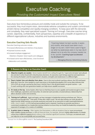 Executive Coaching
              Providing the Customized Impact Executives Need


Executives face tremendous pressure and visibility inside and outside the company. To be
successful, they must inspire vision, demonstrate extreme competence and sustain commitment
amidst intense competitive and rapidly-changing conditions. To keep pace with the demands
and complexity, they need specialized support. Training isn’t enough. Executive coaches bring
candor, objectivity, confidentiality, fresh perspectives, expertise and a breadth of experience in
different organizational cultures, industries and business environments.


Executive Coaching Gets Results
Executive Coaching outcomes include…
• Increased effectiveness and retention of key leaders
• Improved business results
• Increased employee engagement
  - Retention of leaders’ direct reports and colleagues
• Increased senior team effectiveness, cross-functional
 collaboration and credibility




                                             © BlessingWhite 2011   Fast Start
 