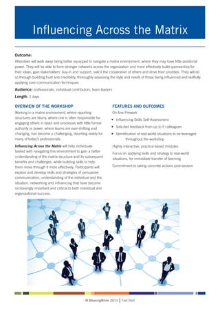 Influencing Across the Matrix
Outcome:
Attendees will walk away being better equipped to navigate a matrix environment, where they may have little positional
power. They will be able to form stronger networks across the organization and more effectively build sponsorship for
their ideas, gain stakeholders’ buy-in and support, solicit the cooperation of others and drive their priorities. They will do
so through building trust and credibility, thoroughly assessing the style and needs of those being influenced and skillfully
applying core communication techniques
Audience: professionals, individual contributors, team leaders
Length: 2 days

OVERVIEW OF THE WORKSHOP                                          FEATURES AND OUTCOMES
Working in a matrix environment, where reporting                  On-line Prework
structures are blurry, where one is often responsible for        •	 Influencing Skills Self-Assessment
engaging others in tasks and processes with little formal
authority or power, where teams are ever-shifting and            •	 Solicited feedback from up to 5 colleagues
changing, has become a challenging, daunting reality for         •	 Identification of real-world situations to be leveraged 	
many of today’s professionals.                                   		        throughout the workshop
Influencing Across the Matrix will help individuals               Highly interactive, practice-based modules
tasked with navigating this environment to gain a better
                                                                  Focus on applying skills and strategy to real-world
understanding of the matrix structure and its subsequent
                                                                  situations, for immediate transfer of learning
benefits and challenges, while building skills to help
them move through it more effectively. Participants will          Commitment to taking concrete actions post-session
explore and develop skills and strategies of persuasive
communication, understanding of the individual and the
situation, networking and influencing that have become
increasingly important and critical to both individual and
organizational success.




                                               © BlessingWhite 2011     Fast Start
 