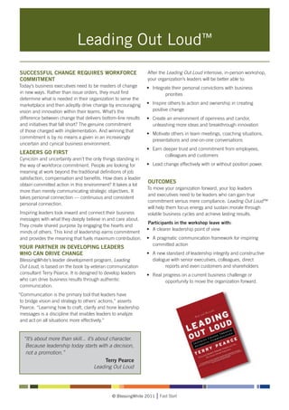Leading Out Loud™
SUCCESSFUL CHANGE REQUIRES WORKFORCE                           After the Leading Out Loud intensive, in-person workshop,
COMMITMENT                                                     your organization’s leaders will be better able to:
Today’s business executives need to be masters of change       • 	 Integrate their personal convictions with business 	
in new ways. Rather than issue orders, they must first         		        priorities
determine what is needed in their organization to serve the
marketplace and then adeptly drive change by encouraging       • 	 Inspire others to action and ownership in creating
vision and innovation within their teams. What’s the           	 positive change
difference between change that delivers bottom-line results    • 	 Create an environment of openness and candor,
and initiatives that fall short? The genuine commitment        	 unleashing more ideas and breakthrough innovation
of those charged with implementation. And winning that
                                                               • 	 Motivate others in team meetings, coaching situations, 	
commitment is by no means a given in an increasingly
                                                               	 presentations and one-on-one conversations
uncertain and cynical business environment.
                                                               • 	 Earn deeper trust and commitment from employees, 	
LEADERS GO FIRST
                                                               		        colleagues and customers
Cynicism and uncertainty aren’t the only things standing in
the way of workforce commitment. People are looking for        • 	 Lead change effectively with or without position power.
meaning at work beyond the traditional definitions of job
satisfaction, compensation and benefits. How does a leader
                                                               OUTCOMES
obtain committed action in this environment? It takes a lot
                                                               To move your organization forward, your top leaders
more than merely communicating strategic objectives. It
                                                               and executives need to be leaders who can gain true
takes personal connection — continuous and consistent
                                                               commitment versus mere compliance. Leading Out Loud™
personal connection.
                                                               will help them focus energy and sustain morale through
Inspiring leaders look inward and connect their business       volatile business cycles and achieve lasting results.
messages with what they deeply believe in and care about.
                                                               Participants in the workshop leave with:
They create shared purpose by engaging the hearts and
                                                               • 	 A clearer leadership point of view
minds of others. This kind of leadership earns commitment
and provides the meaning that fuels maximum contribution.      • 	 A pragmatic communication framework for inspiring
                                                               	 committed action
YOUR PARTNER IN DEVELOPING LEADERS
WHO CAN DRIVE CHANGE                                           • 	 A new standard of leadership integrity and constructive 	
BlessingWhite’s leader development program, Leading            	 dialogue with senior executives, colleagues, direct 	
Out Loud, is based on the book by veteran communication        		       reports and even customers and shareholders
consultant Terry Pearce. It is designed to develop leaders     • 	 Real progress on a current business challenge or 	
who can drive business results through authentic               		        opportunity to move the organization forward.
communication.
“Communication is the primary tool that leaders have
 to bridge vision and strategy to others’ actions,” asserts
 Pearce. “Learning how to craft, clarify and hone leadership
 messages is a discipline that enables leaders to analyze
 and act on all situations more effectively.”


  “It’s about more than skill... it’s about character.
   Because leadership today starts with a decision,
   not a promotion.”
                                          Terry Pearce
                                     Leading Out Loud




                                              © BlessingWhite 2011   Fast Start
 
