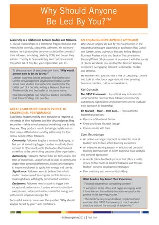Why Should Anyone
                             Be Led By You?™
Leadership is a relationship between leaders and followers.       AN ENGAGING DEVELOPMENT APPROACH
It, like all relationships, is a somewhat fragile condition and   Why Should Anyone Be Led by You? is grounded in the
needs to be carefully, constantly cultivated. Yet too many        research and thought leadership of professors Rob Goffee
leaders hone prescriptive behaviors outside the context of        and Gareth Jones, authors of the best-selling Harvard
their followers, emulating celebrity CEOs and bosses they         Business Review article and book of the same name.
admire. They try to be people they aren’t and as a result,        BlessingWhite’s 38-plus years of experience with thousands
they often fail. If they fail, your organization will, too.       of clients worldwide ensures that this blended learning
                                                                  experience is engaging, relevant, sustainable, flexible
    To silence a room of executives ask them, “Why would          and effective.
    anyone want to be led by you?”
                                                                  We will work with you to create a mix of consulting, content
    London Business School professor Rob Goffee and
                                                                  and tools to reflect your organization’s most pressing
    Centre for Management Development fellow Gareth
    Jones have studied this leadership question for the           business priorities, culture and workforce.
    better part of a decade, writing a Harvard Business
    Review article and best-seller of the same name.              Key Concepts
    Now BlessingWhite can help your leaders put Goffee            The CASE Framework… A practical way for leaders to
    and Jones’ findings into practice.                            understand the needs of their followers (community,
                                                                  authenticity, significance and excitement) and re-evaluate
                                                                  their approach to leadership
GREAT LEADERSHIP EXCITES PEOPLE TO
                                                                  Be Yourself – More – With Skill… Three authentic
EXCEPTIONAL PERFORMANCE
                                                                  leadership practices:
Successful leaders modify their behavior to respond to
                                                                  •	 Become a Situational Sensor
the needs of their followers and the circumstances they
encounter – while simultaneously remaining true to who            •	 Know and Show Yourself Enough
they are. They produce results by being crystal clear on          • 	Communicate with Care
their unique differentiators and by addressing the four
critical needs of their followers:                                Core Methodology
	 Community. Followers long for a sense of belonging, to      • 	An online learning component to make the most of 		
	 feel part of something bigger. Leaders must help them 		 	 leaders’ face-to-face action learning experience
	 connect to others (not just to the leaders themselves)      • 	An intensive working session in which short bursts of 		
	 as well as to the overarching purpose of the organization.  	 learning alternate with in-depth business issue analysis 		
	 Authenticity. Followers choose to be led by humans, not      and concept application
	 titles or credentials. Leaders must be able to identify and • 	A simple online feedback process that offers a reality 		
	 deploy their personal differences, foibles and strengths    	 check on the needs of leaders’ followers and focuses 		
	 to inspire employees to apply their energy and talents.     	 leaders’ personal development strategies
	 Significance. Followers want to believe their efforts 	 •	 Peer coaching and community building
	 matter. Leaders need to recognize contributions in a 		
	 meaningful way, with highly personalized feedback.         What Leaders Say About Their Experience
	 Excitement: Followers need a spark to trigger their 		            “Fantastic experience, compelling content.”
	 exceptional performance. Leaders who articulate their 	           “I will return to the office and begin leveraging what
	 own passion, values and vision provide the energy and 		          I have learned immediately because we used a live
enthusiasm employees hunger for.                                    project in the learning process.”

Successful leaders can answer the question “Why should              “The model is easy to understand, implement and
                                                                    exercise. The CASE framework put much needed
anyone be led by you?” with confidence.
                                                                    structure around the concept of leadership.”



                                                © BlessingWhite 2011    Fast Start
 