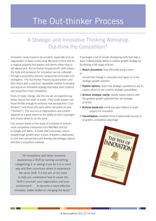 The Out-thinker Process

                A Strategic and Innovative Thinking Workshop
                          Out-think the Competition®
Innovation rarely happens by accident, especially once an       It packages a set of simple strategizing tools that help a
organization or team is executing. We tend to think that it’s   team collaboratively define a creative growth strategy by
a magical property that leaders and teams either have or        facilitating a five-stage process:
will always lack. But as Kaihan Krippendorff’s work shows,      1	 Reach discontent: how efficiently bring a team
the traits and behaviors for innovation can be cultivated       to 	
through a purposeful process using proven principles and        	 accept that change is necessary and agree on a key
stratagems. The Out-thinker Process equips leaders and          	 strategic growth question
their teams with a practical, repeatable method to develop
and adjust an innovative strategy that helps them outthink      2	 Explore options: seven key strategic questions to ask to
and outperform their competition.                               	 inspire others to see creative strategic possibilities

Times of major change, like the one we are experiencing         3	 Achieve strategic clarity: rapidly isolate options with
today, disturb the order of power. They divide leaders into     	 the greatest growth potential then set strategic 		
those flexible enough to embrace new perspectives (“out-        	 priorities
thinkers”) and those who work within old points of view         4	 Achieve break-out: enroll key take-holders to build 	
(“thinkers”). The success of organizations and careers          		      support for innovation
depends to a great extent on the ability to shift a paradigm
                                                                5	 Consolidation: establish three fundamental sources of 	
and inspire others to do the same.
                                                                	 long-term competitive advantage
This session draws on the study of hundreds of history’s
most competitive companies from Wal-Mart and GE
to Google and Baidu. It shows that businesses unlock
breakthrough growth when a team of leaders collaborates
to shift their perspectives and thereby see strategic options
that their competitors overlook.




         “ All innovations start when someone
      experiences a Shift by naming something,
    categorizing it, or seeing a use for it in a novel
    way and then convinces others to experience
       the same Shift. It is the aim of this book
      to help you understand how to cause the
     Shift in yourself, your organization and your
     environment . . . to become a more effective
   innovator, better skilled at changing the world.”




                                               © BlessingWhite 2011   Fast Start
 