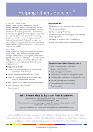 Helping Others Succeed®
A PROCESS THAT WORKS                                               Their employees will:
Helping Others Succeed is a systematic, ongoing                    • 	Be more productive and produce higher-quality work
process of feedback, analysis, planning and action that
enables managers to establish and strengthen coaching              • 	Attain greater satisfaction
relationships. It takes the guesswork out of determining           • 	Develop and grow professionally
individual coaching preferences by engaging employees in
                                                                   • 	Be able to achieve their personal goals while delivering 	
the coaching relationship. It demystifies the coaching
                                                                   	 on the organization’s
process and provides a framework that mirrors what the
best coaches do intuitively. As a result, managers are             • 	Experience an increased sense of ownership to
more confident, comfortable and competent in doing what            • 	Multiply their reasons to stay — and stay engaged
they know they should be doing more of — coaching, not
directing, their people.

OUTCOMES
Clarity, relationships, dialogue and action drive business
results. Without these elements, the best business
strategies will falter. It’s up to managers to put the pieces
together. They can’t do it if they can’t — or won’t — coach.
Helping Others Succeed can make the difference with
managers at all levels, regardless of their skill, tenure
and confidence.                                                      Organizations use Helping Others Succeed to:

Managers will be able to:                                            • Build a high-performance organization

•	 Create an environment where ideas, feedback and 	                 • Create a coaching culture
		       concerns are freely discussed                               • Align and engage their workforce
•	 Increase their personal satisfaction and success                  • Maximize their performance management system
•	 Deliver on the needs of their organization and keep 	             • Focus employee contributions on what matters most
		       individual team members energized
                                                                     • Become more flexible and adaptable
• 	Make the most of their team members’ unique talents
                                                                     • Encourage innovation and risk taking
• 	Build their teams’ “bench strength”
                                                                     • Retain top talent
• 	Retain top talent




                         What Leaders Have to Say About Their Experience
                                “I valued the shift from ‘problem solving’ mode to ‘coaching mode’
                                            — a fundamentally different way of being.”
                  “The real examples and peer coaching were great. The assessment was valuable and I’ll
                                          use it with my other team members.”
                       “This was an awesome class. It gave me a clear, defined process that’s very do-able.”




   BlessingWhite workplace surveys confirm that people want work to be challenging,
 interesting and meaningful. Helping Others Succeed can help your workforce achieve
           that goal — while helping you deliver on your top business priorities.

                                                 © BlessingWhite 2011    Fast Start
 