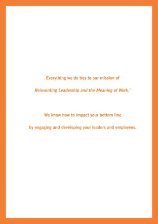 Everything we do ties to our mission of

  Reinventing Leadership and the Meaning of Work .TM




       We know how to impact your bottom line

by engaging and developing your leaders and employees.
 