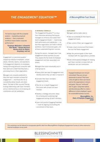 THE ENGAGEMENT EQUATION™                                                                  A BlessingWhite Fact Sheet




                                                A WINNING FORMULA                                OUTCOMES
  “It’s hard to argue with the accepted         The Engagement Equation™ is a four-              Managers will be better able to:
  wisdom — backed by empirical                  hour interactive workshop that equips
                                                                                                 • Take accountability for their team’s
  evidence — that a motivated                   managers to enhance and sustain their
                                                                                                   engagement levels
  workforce means better corporate              team’s engagement levels — maximizing
  performance.”                                 both performance and satisfaction — so
                                                                                                 • Take control of their own engagement
                                                that their organization can build a vibrant
      “Employee Motivation: A Powerful
        New Model,” Harvard Business            workforce, reach its business goals, and         • Create a team environment that fosters
              Review article by Nohria,         achieve sustainable long-term success.             the trust that feeds engagement
                   Groysberg, and Lee
                                                During the session, managers learn how           • Align the personal goals of their team
                                                engagement drives business success.               members with the organization’s priorities
Engagement is a personal equation               They explore the ﬁve levels of employee
shaped by individual employees’ unique          engagement and their associated core             • Build individualized strategies for helping
values, interests, talents, and aspirations.    drivers.                                          each team member increase both job
Full engagement depends on employees                                                              satisfaction and job contribution.
having a thriving personal connection with      Managers then work individually and in
their work and a belief that they have a        small groups to:
promising future in their organization.
                                                • Assess their own level of engagement and         Engaged employees are not just
Managers are uniquely positioned to               identify actions they can take to improve it     committed. They are not just
help their team members achieve full                                                               passionate or proud. They have
                                                • Consider their team members’
engagement — and those who do so                                                                   a line-of-sight on their own future
                                                  engagement levels
consistently deliver results and retain                                                            and on the organization’s mission
talent. The keys to their success? Strong,                                                         and goals. They are “enthused”
                                                • Plan for an in-depth Engagement
trusting relationships with team members                                                           and “in gear,” using their talents
                                                  Discussion with at least one team
and an intentional focus on increasing job                                                         and discretionary effort to make a
                                                  member
contribution and job satisfaction.                                                                 difference in their employer’s quest
                                                • Develop a strategy and action steps              for sustainable business success.
                                                  for achieving and sustaining high                                  BlessingWhite, Inc.
                                                  engagement among all team members                       State of Employee Engagement
                                                                                                                                  2008
                                                • Learn and practice Engaging Essentials
                                                  — tools for aligning and building the
                                                  commitment of their team.




      This workshop can be tailored to incorporate speciﬁc data from BlessingWhite’s Employee Engagement Survey or other external or
      internal employee survey tools.
 