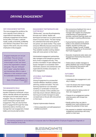DRIVING ENGAGEMENT                                                                          A BlessingWhite Fact Sheet




WHY ENGAGEMENT MATTERS                          ENGAGEMENT PARTNERSHIPS ARE                     • Non-anonymous feedback from one or
The more engaged the workforce, the             CUSTOM BUILT                                      two employees to provide each
more capacity it has to deliver on              “Off-the-shelf,” one-size-fits-all leadership     manager with insights into employees’
                                                                                                  understanding of organizational
organizational imperatives. High                formulas won’t deliver. Neither will
                                                                                                  priorities, personal coaching needs and
employee engagement drives discre-              techniques borrowed out of a great coach’s        the manager’s coaching effectiveness
tionary effort, innovation, customer            closet of success stories. The best manag-
loyalty, quality, productivity, profitability   ers understand that what works great for        • A group learning experience, which
and retention of top talent. Yet in most        one person can derail another. They coach         builds on the prework and feedback
regions of the world, only one in three         everyone differently because everyone has         insights, focused on three core
employees is fully engaged.                     unique personal motivators and needs.             concepts: Engage Yourself, Engage
                                                                                                  Individuals and Create an Environment
                                                They establish excellent working relation-
                                                                                                  that Fuels Engagement
                                                ships with every person on their team.

 Engaged employees are not just                                                                 • Execution of personal action plans and
                                                Individualized engagement partnerships            Engagement Partnership Discussions
 committed. They are not just                   help managers avoid dangerous assump-             after the workshop
 passionate or proud. They have                 tions of who’s engaged and why. They
 a line-of-sight on their own future            provide a foundation of open dialogue that      • Online tools to enable managers to
 and on the organization’s mission              equips managers to successfully match             gather feedback and conduct Engage
 and goals. They are “enthused”                 individuals’ passions and proficiencies with      ment Partnership Discussions with
                                                organizational priorities and projects – to       every member of their team
 and “in gear,” using their talents
 and discretionary effort to make a             drive engagement.
 difference in their employer’s quest                                                           OUTCOMES
 for sustainable business success.              A FLEXIBLE, SUSTAINABLE                         Individuals will:
                  BlessingWhite, Inc.           APPROACH
      State of Employee Engagement                                                              • Understand what engagement is and
                                                Driving Engagement is a process that
                              2011                                                                why it matters
                                                includes reflection, feedback, analysis,
                                                planning, practice and action. The core         • Learn the factors that impact engage
                                                learning experience is an interactive             ment and clarify their role
THE MANAGER’S ROLE                              workshop or combination of virtual and
Since engagement is a personal                  in-person modules. Online activities and        • Identify actions for taking control of
equation shaped by individuals’ unique                                                            their own engagement
                                                tools help ensure relevant, effective group
values, interests, talents and aspirations,     learning and enable managers to apply           • Prepare for an engagement partner
managers cannot make people more                concepts back on the job with every person        ship discussion with at least one
engaged. They can, however, align and           on their team.                                    employee
coach individuals to higher levels
engagement. They can also fuel their                                                            • Identify actions they can take to
                                                A typical implementation features:
team’s engagement through their daily                                                             establish trust, build confidence and
                                                                                                  unleash the potential of their team
leadership actions. And they must               • Online preparation and self-assessment
manage their own engagement. A dead               activities as prework
                                                                                                • Be prepared to establish individualized
battery cannot jump start another.                                                                engagement partnerships with every
                                                                                                  person on their team




      This learning experience can be tailored to incorporate data from BlessingWhite’s Employee Engagement Diagnostic or
      other employee survey tools.
 