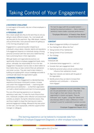 Taking Control of Your Engagement

A BUSINESS CHALLENGE
In most regions of the world, only one in three employees is         “It’s hard to argue with the accepted wisdom —
fully engaged.                                                        backed by empirical evidence — that a motivated
                                                                      workforce means better corporate performance.”
A PERSONAL QUEST
Ask a dozen people why they do the work they do and you                 “Employee Motivation: A Powerful New Model,”
will get a dozen different answers. Yes, most people will                                   Harvard Business Review
say they work for the paycheck. Dig a little deeper, however,
and you’ll find other, more personal reasons for getting up       CONTENT
in the morning and going to a job.                                • 	 What Is Engagement & Why Is It Important?
Engagement is a personal equation shaped by an                    • 	 Your Starting Point. Where Are You?
individual’s unique values, interests, talents and aspirations.   • 	 Taking Control of Your Satisfaction
Full engagement depends on individuals having a thriving
                                                                  • 	 Taking Control of Your Contribution
personal connection with their work and a belief that they
have a promising future in their organization.                    • 	 Your Strategy

Although leaders and organizational practices can                 OUTCOMES
significantly influence employee engagement levels, every         Individuals will:
person, ultimately, has responsibility for his or her own         • 	 Understand what engagement is — and isn’t
engagement. Employees must be clear on what matters to            • 	 Consider their own engagement level
them before they can take control of their job satisfaction
                                                                  • 	 Clarify the personal values and job conditions that 	
and career success. They also need to take initiative in
                                                                  		         influence their satisfaction at work
building and applying their unique knowledge and skills to
                                                                  • 	 Align their interests and talents with the goals of
contribute fully toward the organization’s goals.
                                                                  	 the organization
A WINNING FORMULA
                                                                  • 	 Identify actions they can take to increase their 	
Taking Control of Your Engagement is a blended learning
                                                                  	 satisfaction and contribution — to become
 experience that equips individuals to assess, increase
                                                                  	 more engaged
 and sustain their engagement levels — maximizing both
performance and satisfaction — so that their organization
 can build a vibrant workforce and reach its business goals.         Engaged employees are not just committed. They
                                                                     are not just passionate or proud. They have a
The core of the learning experience is an interactive
                                                                     line-of-sight on their own future and on the
workshop or web class. To make the most of face-to-face
                                                                     organization’s mission and goals. They are
time, individuals complete online reflection and assessment
                                                                    “enthused” and “in gear,” using their talents and
activities as prework. During the interactive session, they
                                                                     discretionary effort to make a difference in their
see those insights to shape their learning and create a
                                                                     employer’s quest for sustainable business success.
personal engagement strategy. Afterwards they take action
on their own, and if appropriate, enlist the support of their                                          BlessingWhite’s
manager or colleagues.                                                                Employee Engagement Report 2011




               This learning experience can be tailored to incorporate data from
       BlessingWhite’s Employee Engagement Diagnostic or other employee survey tools.



                                               © BlessingWhite 2011     Fast Start
 