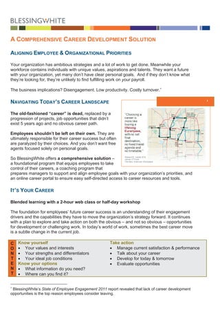 A COM     NSIVE CAREER DE
    MPREHEN             EVELOPMENT SOL
                                     LUTION

ALIGNIN EMPLO
      NG    OYEE & OR        ONAL PRIO
                    RGANIZATIO       ORITIES

Your organization ha ambitious strategies a a lot of w
                      as          s           and           work to get d
                                                                        done. Meanwwhile your
workforce contains in
          e           ndividuals w unique va
                                  with         alues, aspiraations and ta
                                                                        alents. They want a future
                                                                                   y
with your organizatio yet many don’t have clear person goals. A if they do know wh
         r            on,         y                         nal        And         on’t         hat
they’re lo
         ooking for, th
                      hey’re unlike to find fulf
                                  ely          filling work o your payr
                                                            on          roll.

The business implica
                   ations? Dise                    ctivity. Costly turnover.∗
                              engagement. Low produc
                                        .

NAVIGA
     ATING TODA ’S CARE
              AY      EER LANDS
                              SCAPE                                                 Today’s Care Landscape
                                                                                               eer       e


The old- -fashioned “career” is dead, replac by a
                     “                       ced
progresssion of projec job oppo
                     cts,      ortunities tha didn’t
                                            at
         ears ago and no obvious career path.
exist 5 ye           d         s

Employe shouldn be left on their own. They are
        ees          n’t          n
ultimately responsible for their ca
         y                        areer succes but often
                                             ss
are parallyzed by their choices. A you don’t want free
                                  And
agents fo
        ocused solel on person goals.
                     ly          nal

So BlesssingWhite off fers a comp
                                prehensive s
                                           solution –
a foundaational progra that equi employe to take
                      am         ips      ees
control of their caree a coaching program that
                     ers,
prepares managers to support and align employee goals with your o
        s             t                               s         organization’s priorities, and
an online career port to ensure easy self-directed acce to career resources and tools.
        e             tal       e                     ess

IT’S YOUR CAREE
              ER

Blended learning with a 2-hour web class or half-day workshop
      d          w                     s           y        p

The founndation for em
                     mployees’ fuuture career success is a understanding of their engageme
                                                          an                                 ent
drivers and the capabilities they have to mov the organ
                                             ve          nization’s stra
                                                                       ategy forwar It continu
                                                                                  rd.        ues
with a pla to explore and take a
         an          e           action on bot the obviou – and not so obvious – opportuni
                                             th          us            t                     ities
for development or challenging w
                    c            work. In toda
                                             ay’s world of work, some
                                                         f            etimes the be career m
                                                                                  est        move
is a subtl change in the current job.
         le         n

C   Know yourself
       w                                              Tak action
                                                        ke
O   • YYour values and interests
                    a           s                     • Manage cur rrent satisfac
                                                                                ction & perfo
                                                                                            ormance
N   • YYour strength and differ
                    hs          rentiators            • Talk about y
                                                                   your career
T   • YYour ideal job conditions
                    b          s                      • Develop for today & tommorrow
E   Know your options
       w                                              • Evaluate op
                                                                  pportunities
N   • WWhat informa ation do you need?
T   • WWhere can yo find it?
                    ou


∗
 Blessing
        gWhite’s State of Employee Engagemen 2011 repor revealed tha lack of care developm
                       e           e           nt         rt       at           eer      ment
opportunit
         ties is the top reason employees consid leaving.
                       p                       der
 