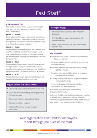 Fast Start®
A PROVEN PROCESS
Fast Start is employee-driven, because your managers
                                                                  Managers enjoy:
have good intentions but many competing priorities.
Here’s how it works:                                              • 	The comprehensive structure of the Fast Start
PHASE 1 | THINK!                                                  	 Discussion
The employee and manager independently complete job
                                                                  • 	The “Click2Copy” feature that saves time with
expectations and work style insights online (30 minutes).
                                                                  	 multiple new hires
Managers with multiple new hires can complete this step
in as little as 5 minutes per employee.                           • 	Fewer course corrections and misunderstandings
PHASE 2 | PLAN!                                                   	 down the road.
The employee compares perceptions and creates a “road
map” for what to talk about with the manager — and
how. It takes about 90 minutes for employees to follow          KEY BENEFITS
the online steps for analyzing and creating their Fast Start    • 	Accelerated productivity — and return on investment
Discussion Plan.                                                	 — of your new recruits
PHASE 3 | TALK!                                                 • 	Increased engagement and retention of new hires and 	
The employee conducts a Fast Start Discussion with the          	 the newly promoted
manager to obtain clarity on what’s expected, discuss
                                                                • 	Employee alignment with your organization’s strategy 	
ideas for achieving success and agree on how they’ll work
                                                                		      right from the start
together effectively. This meeting lasts about 90 minutes.
                                                                • 	Smoother, more successful transitions for employees 	
PHASE 4 | ACT!
                                                                		      changing jobs or managers
The employee summarizes agreements and implements
ideas for rapid results and long-term success.                  • 	A strong foundation for effective, long-term employee-	
                                                                		       manager partnerships

 Organizations use Fast Start to:                               • 	A common language for discussing priorities, 		
                                                                	 performance and working together
 • 	Achieve high productivity and retention of new hires
                                                                • 	Employee accountability for job satisfaction,
 • 	Ensure the immediate and long-term engagement of 	          development and results.
 	 the newly promoted                                           Implement Fast Start to ensure that employees in transition
                                                                at all levels of your organization have the direction,
 • 	Refocus talent after an organizational change               information, support and confidence they need to produce
                                                                rapid results — and succeed over the long term.
 • 	Maximize job rotation programs

 • 	Establish effective new manager-employee 		
 	 relationships.




                    Your organization can’t wait for employees
                      to sort through the rules of the road.


                                                © BlessingWhite 2011   Fast Start
 