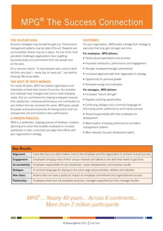 MPG® The Success Connection
THE ELUSIVE GOAL                                                 OUTCOMES
Business strategies may be well thought out. Performance         For your organization, MPG builds a bridge from strategy to
management systems may be state of the art. Rewards and          execution that only gets stronger over time.
accountability checks may be in place. Yet one of the most
                                                                 For employees, MPG delivers:
persistent challenges organizations face is getting
                                                                 •	 Clarity about expectations and priorities
top productivity and commitment from the people who
do the work.                                                     •	 Improved satisfaction, performance and engagement
It’s a common theme. “If only everyone who came to work          •	 Stronger employee/manager partnerships
did their very best — every day on every job.” Just wishful      •	 Increased alignment with their organization’s strategy
thinking? We know better.
                                                                 •	 Opportunity for personal growth
THE BEST OF BOTH WORLDS
For nearly 40 years, MPG has helped organizations and            •	 Renewed energy and motivation.
individuals achieve their visions of success. Our activities     For managers, MPG delivers:
and materials have changed over time to meet changing            •	 Increased “bench strength”
needs. But our commitment to helping employees improve
                                                                 •	 Regular coaching opportunities
their satisfaction, individual performance and contribution to
your bottom line has remained the same. MPG gives people         •	 Continuing dialogue and a common language for 			
the power and practical process for taking actions that can      discussing career, performance and mutual success
reshape their job and transform their performance.               •	 Shared responsibility with their employees for 			
A PROVEN PROCESS                                                 development
MPG is a systematic, ongoing process of feedback, analysis,      •	 Maximization of existing performance and talent 			
planning and action that enables employees to increase           management systems
satisfaction in their current job and align their efforts with
                                                                 •	 More relevant, focused development plans.
your organization’s strategy.




  Key Results
  Alignment: 	      Laser-like focus on what matters most to the employee and the organization to achieve mutual success.
  Engagement: 	     Employees bringing more of their unique interests and talents to the work that needs to get done.
  Accountability: 	 Employee responsibility for job satisfaction, career development, and business results.
  Dialogue: 	       A common language for staying on the same page about priorities, abilities and interests.
  New Ideas: 	      Actions that can have a profound impact on employee commitment and organizational success.
  Partnership: 	    Employee-driven but not employee-exclusive; manager-supported but not a manager burden.




                        ®
                MPG ... Nearly 40 years... Across 6 continents...
                        More than 2 million participants


                                               © BlessingWhite 2011    Fast Start
 