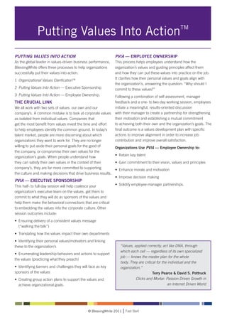 Putting Values Into ActionTM
PUTTING VALUES INTO ACTION                                        PVIA — EMPLOYEE OWNERSHIP
As the global leader in values-driven business performance,       This process helps employees understand how the
BlessingWhite offers three processes to help organizations        organization’s values and guiding principles affect them
successfully put their values into action:                        and how they can put these values into practice on the job.
                                                                  It clarifies how their personal values and goals align with
1	 Organizational Values ClarificationTM
                                                                  the organization’s, answering the question: “Why should I
2	 Putting Values Into Action — Executive Sponsorship             commit to these values?”
3	 Putting Values Into Action — Employee Ownership.               Following a combination of self-assessment, manager
THE CRUCIAL LINK                                                  feedback and a one- to two-day working session, employees
We all work with two sets of values: our own and our              initiate a meaningful, results-oriented discussion
company’s. A common mistake is to look at corporate values        with their manager to create a partnership for strengthening
as isolated from individual values. Companies that                their motivation and establishing a mutual commitment
get the most benefit from values invest the time and effort       to achieving both their own and the organization’s goals. The
to help employees identify the common ground. In today’s          final outcome is a values development plan with specific
talent market, people are more discerning about which             actions to improve alignment in order to increase job
organizations they want to work for. They are no longer           contribution and improve overall satisfaction.
willing to put aside their personal goals for the good of         Organizations Use PVIA — Employee Ownership to:
the company, or compromise their own values for the
                                                                  • 	Retain key talent
organization’s goals. When people understand how
they can satisfy their own values in the context of their         • 	Gain commitment to their vision, values and principles
company’s, they are far more committed to supporting              • 	Enhance morale and motivation
the culture and making decisions that drive business results.
                                                                  • 	Improve decision making
PVIA — EXECUTIVE SPONSORSHIP
This half- to full-day session will help coalesce your            • 	Solidify employee-manager partnerships.
organization’s executive team on the values, get them to
commit to what they will do as sponsors of the values and
help them make the behavioral connections that are critical
to embedding the values into the corporate culture. Other
session outcomes include:
• 	Ensuring delivery of a consistent values message 		
	 (“walking the talk”)
• 	Translating how the values impact their own departments
• 	Identifying their personal values/motivators and linking 		
these to the organization’s                                          “Values, applied correctly, act like DNA, through
                                                                     which each cell — regardless of its own specialized
• 	Enumerating leadership behaviors and actions to support 		
                                                                     job — knows the master plan for the whole
the values (practicing what they preach)
                                                                     body. They are critical for the individual and the
• 	Identifying barriers and challenges they will face as key 		      organization.”
sponsors of the values                                                                    Terry Pearce & David S. Pottruck
• 	Creating group action plans to support the values and 		                    Clicks and Mortar: Passion Driven Growth in
	 achieve organizational goals.                                                                     an Internet Driven World




                                               © BlessingWhite 2011     Fast Start
 