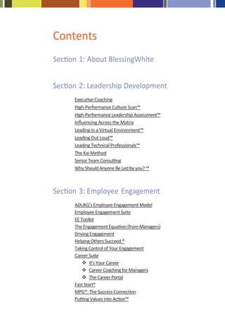 Contents
Section 1: About BlessingWhite


Section 2: Leadership Development
      Executive Coaching
      High-Performance Culture Scan™
      High-Performance Leadership Assessment™
      Inﬂuencing Across the Matrix
      Leading in a Virtual Environment™
      Leading Out Loud™
      Leading Technical Professionals™
      The Kai Method
      Senior Team Consulting
      Why Should Anyone Be Led by you? ™



Section 3: Employee Engagement
      ADUKG’s Employee Engagement Model
      Employee Engagement Suite
      EE Toolkit
      The Engagement Equation (from Managers)
      Driving Engagement
      Helping Others Succeed ®
      Taking Control of Your Engagement
      Career Suite
              It’s Your Career
              Career Coaching for Managers
              The Career Portal
      Fast Start®
      MPG®: The Success Connection
      Putting Values into Action™
 