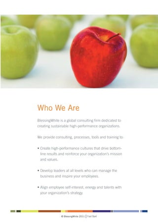 Who We Are
BlessingWhite is a global consulting firm dedicated to
creating sustainable high-performance organizations.

We provide consulting, processes, tools and training to:

• Create high-performance cultures that drive bottom-
  line results and reinforce your organization’s mission
  and values.


• Develop leaders at all levels who can manage the
  business and inspire your employees.

• Align employee self-interest, energy and talents with
  your organization’s strategy.




               © BlessingWhite 2011   Fast Start
 