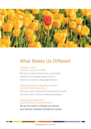 What Makes Us Different
Founded in 1973,
employee-owned since 2001...
We have a proven track record, a committed
workforce of employee-owners and the
freedom to provide cutting-edge solutions.

Starting with two men (Blessing and White)
who had a revolutionary idea…
We have made a difference for thousands of clients
and more than 3 million individuals worldwide.

Expanding capabilities with
continued focus on what we do best...
We are the experts in helping you execute
your business strategies through your people.




                © BlessingWhite 2011   Fast Start
 
