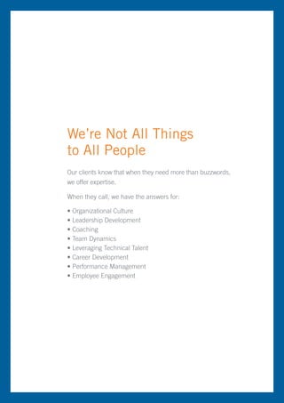 We’re Not All Things
to All People
Our clients know that when they need more than buzzwords,
we offer expertise.

When they call, we have the answers for:

• Organizational Culture
• Leadership Development
• Coaching
• Team Dynamics
• Leveraging Technical Talent
• Career Development
• Performance Management
• Employee Engagement
 