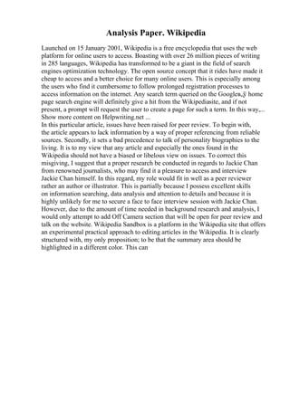 Analysis Paper. Wikipedia
Launched on 15 January 2001, Wikipedia is a free encyclopedia that uses the web
platform for online users to access. Boasting with over 26 million pieces of writing
in 285 languages, Wikipedia has transformed to be a giant in the field of search
engines optimization technology. The open source concept that it rides have made it
cheap to access and a better choice for many online users. This is especially among
the users who find it cumbersome to follow prolonged registration processes to
access information on the internet. Any search term queried on the Googleв„ў home
page search engine will definitely give a hit from the Wikipediasite, and if not
present, a prompt will request the user to create a page for such a term. In this way,...
Show more content on Helpwriting.net ...
In this particular article, issues have been raised for peer review. To begin with,
the article appears to lack information by a way of proper referencing from reliable
sources. Secondly, it sets a bad precedence to talk of personality biographies to the
living. It is to my view that any article and especially the ones found in the
Wikipedia should not have a biased or libelous view on issues. To correct this
misgiving, I suggest that a proper research be conducted in regards to Jackie Chan
from renowned journalists, who may find it a pleasure to access and interview
Jackie Chan himself. In this regard, my role would fit in well as a peer reviewer
rather an author or illustrator. This is partially because I possess excellent skills
on information searching, data analysis and attention to details and because it is
highly unlikely for me to secure a face to face interview session with Jackie Chan.
However, due to the amount of time needed in background research and analysis, I
would only attempt to add Off Camera section that will be open for peer review and
talk on the website. Wikipedia Sandbox is a platform in the Wikipedia site that offers
an experimental practical approach to editing articles in the Wikipedia. It is clearly
structured with, my only proposition; to be that the summary area should be
highlighted in a different color. This can
 