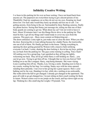 Infidelity Creative Writing
I ve been in this parking lot for over an hour waiting. I have not heard back from
anyone yet. The paparazzi are everywhere trying to get a decent picture of me.
Thankfully I had my sunglasses on so they do not see my eyes. Keeping my head
down low. For fuck sake would they hurry up already and text me or call . I m
getting anxiety, from being in the car. Surrounded by these flashing cameras, finally
my phone buzzes. Seeing that Sunny just message me, telling me that one of their
body guards are coming to get me. What about my car? I do not wish to leave it
here. About 30 minutes later I see this Range Rover drive in the parking lot. That
must be him. I get all my things and I stand ready to cover my eyes from the
cameras. This guyis out... Show more content on Helpwriting.net ...
The doors unlocked. Come right in, just make sure to close the door. When you shut
the door. Knowing this is Liam talking because he s daddy Payne, the trustworthy
one out of all of them. We finally get back in the house. Taking everything in,
opening the door getting greeted by Watson with a massive bark notifying
everyone I m back. I come, shutting the door locking it. Kevin has my keys, getting
my car back from the parking lot. The guys come running in yelling. Tina s back!
All rushing over for a group hug. I get squished as they all hug me tightly,
welcoming me back. They all let go while Harry is still holding on. Harry... you
can let go now. Trying to get him off me. I thought that we lost you forever! Still
holding on to me like a magnet. Harry, stop being dramatic. She wasn t dying.
Louis is pulling him off me. Thanks, Lou. Giving a smile. Standing next to him is
my cousin, waiting for her hug. I m waiting. Sunny says with her arms opened,
standing there patiently. I run over to her giving her a great squeeze. Here s your
bathing suit by the way. Handing it to her, while she s smiling at me awkwardly.
She walks down the hall to get changed. I already got changed at the apartment. The
guys all walk to go get changed too. I m just sitting on their couch waiting for them
to return. Watson comes over to me jumps on the couch, and lays down right on my
lap. Thinking he s this small dog but weighs 170 pounds. You
 