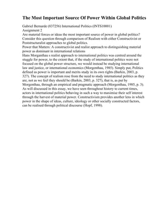 The Most Important Source Of Power Within Global Politics
Gabriel Bernarde (837256) International Politics (INTS10001)
Assignment 2
Are material forces or ideas the most important source of power in global politics?
Consider this question through comparison of Realism with either Constructivist or
Poststructuralist approaches to global politics.
Power that Matters: A constructivist and realist approach to distinguishing material
power as dominant in international relations
Hans Morganthau s realist approach to international politics was centred around the
stuggle for power, to the extent that, if the study of international politics were not
focused on the global power structure, we would instead be studying international
law and justice, or international economics (Morgenthau, 1985). Simply put, Politics
defined as power is important and merits study in its own rights (Barkin, 2003, p.
327). The concept of realism rose from the need to study international politics as they
are, not as we feel they should be (Barkin, 2003, p. 327), that is, as put by
Morgenthau, through an empirical and pragmatic approach (Morgenthau, 1985, p. 3).
As will discussed in this essay, we have seen throughout history to current times,
actors in international politics behaving in such a way to maximise their self interest
through the harvest of material power. Constructivism provides another lens in which
power in the shape of ideas, culture, ideology or other socially constructed factors,
can be realised through political discourse (Hopf, 1998).
 