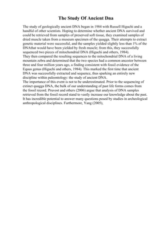 The Study Of Ancient Dna
The study of geologically ancient DNA began in 1984 with Russell Higuchi and a
handful of other scientists. Hoping to determine whether ancient DNA survived and
could be retrieved from samples of preserved soft tissue, they examined samples of
dried muscle taken from a museum specimen of the quagga. Their attempts to extract
genetic material were successful, and the samples yielded slightly less than 1% of the
DNAthat would have been yielded by fresh muscle; from this, they successfully
sequenced two pieces of mitochondrial DNA (Higuchi and others, 1984).
They then compared the resulting sequences to the mitochondrial DNA of a living
mountain zebra and determined that the two species had a common ancestor between
three and four million years ago, a finding consistent with fossil evidence of the
Equus genus (Higuchi and others, 1984). This marked the first time that ancient
DNA was successfully extracted and sequence, thus sparking an entirely new
discipline within paleontology: the study of ancient DNA.
The importance of this event is not to be underestimated. Prior to the sequencing of
extinct quagga DNA, the bulk of our understanding of past life forms comes from
the fossil record. Pruvost and others (2006) argue that analysis of DNA samples
retrieved from the fossil record stand to vastly increase our knowledge about the past.
It has incredible potential to answer many questions posed by studies in archeological
anthropological disciplines. Furthermore, Yang (2005),
 