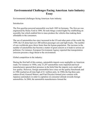 Environmental Challenges Facing American Auto Industry
Essay
Environmental challenges facing American Auto industry
Introduction
The first gasoline powered automobile was built 1885 in Germany. The first car was
engineered by Henry Ford in 1896. He took things a notch higher by establishing an
assembly line which enabled him to mass produce the vehicles thus making them
affordable to the consumers.
The use of automobiles has since increased in the US and other parts of the world. By
1999, the US alone had over 200 million passenger cars and light trucks. The number
of cars worldwide grew thrice faster than the human population. The increase in the
number of automobiles has become a matter of great concern as it leads to serious air
pollution. For instance, European Environment Agency reported that transportation
emission presents a huge threat to the environment.
Global competition in the industry:
During the first half of this century, automobile imports were negligible on American
roads. For instance in 1950s, only 21,287 automobiles were imported and local
manufacturers ignored their presence in the belief that the imports were small and
low quality. However, foreign automobiles have since set the quality benchmark and
in 1986 reached an all time high of 4.1 million units. In 1980s the big three auto
makers (Ford, General Motors, and Fiat/Chrysler) formed joint ventures with
Japanese automakers in order to capitalize on consumer attitude towards foreign
automobiles. In 2004, the automobile manufacturers formed the
 