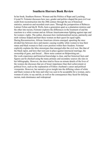 Southern Horrors Book Review
In her book, Southern Horrors: Women and the Politics of Rape and Lynching,
Crystal N. Feimster discusses how race, gender and politics shaped the post civil war
south from reconstruction into the 20th century through the use of historical
statistics, narratives and recorded court cases. Through the juxtaposition of Rebecca
Latimer Felton and Ida B. Wells, born a generation apart as a plantation mistress and
the other into racism, Feimster explores the differences in the treatment of and the
reactions to a white woman and an African Americanwoman fighting against rape and
for women s rights. The author, discusses how institutionalized racism, patriarchy and
mob violence helped and hurt these women on their quest for equal rights.
During Reconstruction, African American citizens emerged, upsetting the once
divided line between slave and master; causing wealthy white women to lose their
status and black women to find a new position within their freedom. Feimster
explicitly explains the false stereotypes that emerged after the civil war, like that of
the black rapist, and laws that were put in place against interracial marriage, the
ownership of guns, and forced ... Show more content on Helpwriting.net ...
Her work experience and historical knowledge is clear, and her historical facts and
figures can be checked using the many primary and secondary sources she sites in
her bibliography. However, she does tend to focus on minute details of the lives of
the women she discusses that are of lesser importance than their achievement or
political lives, such as the explanation of Felton s husband s career and political
viewpoints. However, her narrative gives insight into the differing values of white
and black women at the time and what was seen to be acceptable for a woman, and a
woman of color, to say and do, as well as the consequences they faced for defying
racism, male dominance and widespread
 