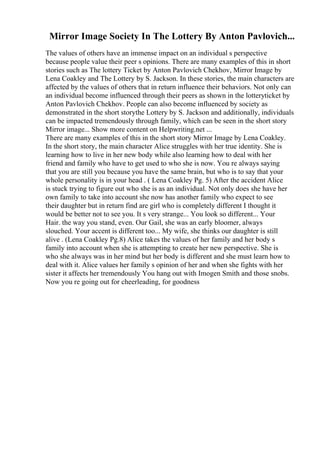 Mirror Image Society In The Lottery By Anton Pavlovich...
The values of others have an immense impact on an individual s perspective
because people value their peer s opinions. There are many examples of this in short
stories such as The lottery Ticket by Anton Pavlovich Chekhov, Mirror Image by
Lena Coakley and The Lottery by S. Jackson. In these stories, the main characters are
affected by the values of others that in return influence their behaviors. Not only can
an individual become influenced through their peers as shown in the lotteryticket by
Anton Pavlovich Chekhov. People can also become influenced by society as
demonstrated in the short storythe Lottery by S. Jackson and additionally, individuals
can be impacted tremendously through family, which can be seen in the short story
Mirror image... Show more content on Helpwriting.net ...
There are many examples of this in the short story Mirror Image by Lena Coakley.
In the short story, the main character Alice struggles with her true identity. She is
learning how to live in her new body while also learning how to deal with her
friend and family who have to get used to who she is now. You re always saying
that you are still you because you have the same brain, but who is to say that your
whole personality is in your head . ( Lena Coakley Pg. 5) After the accident Alice
is stuck trying to figure out who she is as an individual. Not only does she have her
own family to take into account she now has another family who expect to see
their daughter but in return find are girl who is completely different I thought it
would be better not to see you. It s very strange... You look so different... Your
Hair. the way you stand, even. Our Gail, she was an early bloomer, always
slouched. Your accent is different too... My wife, she thinks our daughter is still
alive . (Lena Coakley Pg.8) Alice takes the values of her family and her body s
family into account when she is attempting to create her new perspective. She is
who she always was in her mind but her body is different and she must learn how to
deal with it. Alice values her family s opinion of her and when she fights with her
sister it affects her tremendously You hang out with Imogen Smith and those snobs.
Now you re going out for cheerleading, for goodness
 