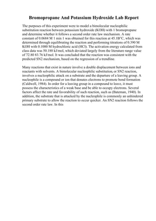 Bromopropane And Potassium Hydroxide Lab Report
The purposes of this experiment were to model a bimolecular nucleophilic
substitution reaction between potassium hydroxide (KOH) with 1 bromopropane
and determine whether it follows a second order rate law mechanism. A rate
constant of 0.0684 M 1 min 1 was obtained for this reaction at 45.1В°C, which was
determined through equilibrating the reaction and performing titrations of 0.390 M
KOH with 0.1000 M hydrochloric acid (HCl). The activation energy calculated from
class data was 50.188 kJ/mol, which deviated largely from the literature range value
of 72.80 83.76 kJ/mol. It was concluded that the reaction was consistent with the
predicted SN2 mechanism, based on the regression of a trendline.
Many reactions that exist in nature involve a double displacement between ions and
reactants with solvents. A bimolecular nucleophilic substitution, or SN2 reaction,
involves a nucleophilic attack on a substrate and the departure of a leaving group. A
nucleophile is a compound or ion that donates electrons to promote bond formation
(Caldwell, 1984). In order for a leaving group in a compound to leave, it must
possess the characteristics of a weak base and be able to occupy electrons. Several
factors affect the rate and favorability of such reaction, such as (Bateman, 1940). In
addition, the substrate that is attacked by the nucleophile is commonly an unhindered
primary substrate to allow the reaction to occur quicker. An SN2 reaction follows the
second order rate law. In this
 