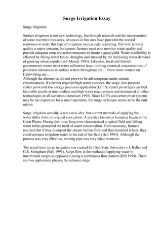 Surge Irrigation Essay
Surge Irrigation
Surface irrigation is not new technology, but through research and the incorporation
of some inventive measures, advances in this area have provided the needed
responses to make this type of irrigation increasingly appealing. Not only is water
quality a major concern, but current farmers must now monitor water quality and
provide adequate crop protection measures to insure a good yield. Water availability is
affected by falling water tables, droughts and stressed by the increasing water demand
of growing urban populations (Moody 1993). Likewise, local and federal
governments create strict water utilization laws, limiting chemical concentrations of
particular substances in surface waters throughout the ... Show more content on
Helpwriting.net ...
Although the alternative did not prove to be advantageous under certain
circumstances, if a farmer required high water volumes, the surge, low pressure
center pivot and low energy precision application (LEPA) center pivot types yielded
favorable results at intermediate and high water requirements and dominated all other
technologies in all scenarios (Amosson 1995). Since LEPA and center pivot systems
may be too expensive for a small operation, the surge technique seems to be the only
option.
Surge irrigation actually is not a new idea, but current methods of applying the
water differ from its original conception. A practice known as bumping began in the
Great Plains. During this time, long rows characterized a typical field and falling
water tables prompted the need of water conservation. From necessity, farmers
realized that if they disrupted the stream furrow flow and then restarted it later, they
could advance irrigation water to the end of the field (Belt 1993). Although the
process was very effective, moving pipe was very labor intensive.
The actual term surge irrigation was created by Utah State University s J. Keller and
G.E. Stringham (Belt 1993). Surge flow is the method of applying water in
intermittent surges as opposed to using a continuous flow pattern (Hill 1994). There
are two application phases, the advance stage
 