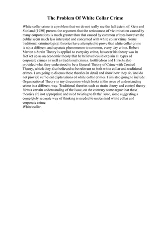 The Problem Of White Collar Crime
White collar crime is a problem that we do not really see the full extent of; Geis and
Stotland (1980) present the argument that the seriousness of victimisation caused by
many corporations is much greater than that caused by common crimes however the
public seem much less interested and concerned with white collar crime. Some
traditional criminological theories have attempted to prove that white collar crime
is not a different and separate phenomenon to common, every day crime. Robert
Merton s Strain Theory is applied to everyday crime, however his theory was in
fact set up as an economic theory that he believed could explain all types of
corporate crimes as well as traditional crimes. Gottfredson and Hirschi also
provided what they understood to be a General Theory of Crime with Control
Theory, which they also believed to be relevant to both white collar and traditional
crimes. I am going to discuss these theories in detail and show how they do, and do
not provide sufficient explanations of white collar crimes. I am also going to include
Organizational Theory in my discussion which looks at the issue of understanding
crime in a different way. Traditional theories such as strain theory and control theory
form a certain understanding of the issue, on the contrary some argue that these
theories are not appropriate and need twisting to fit the issue, some suggesting a
completely separate way of thinking is needed to understand white collar and
corporate crime.
White collar
 