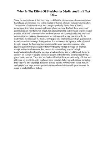 What Is The Effect Of Blockbuster Media And Its Effect
On...
Since the ancient eras, it had been observed that the phenomenon of communication
had played an important role in the change of human attitude, behavior and mindset.
The sources of communication had changed gradually in the form of books,
newspaper, television, internet and smart phone devices. Each of these sources of
communication has their own effect, but among them the audio visual, television and
movies, source of communication has been proved an extremely effective source of
communication because its consumers are not required to pay much in order to
understand the message. As books, newspaper and internet require high qualification
to understand the message through them. It is necessary for a person to be educated
in order to read the book and newspaper and in some cases the consumer also
requires educational qualification for decoding the written message on internet
except audio visual contents. But movies do not need any type of or high
qualification for decoding the message which are being conveyed through them. In
society, all classes of people can easily access and understand the messages being
given in the movies. Therefore, we had an idea that films put extremely efficient and
effective on people in order to chance their mindset, behavior and attitude including
their lifestyle and language. Pakistani culture cinema reborn due to Indian movies
and people in a large number go to cinemas and watch them with great interest. In
order to study that how Indian
 