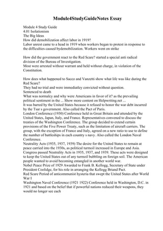 Module4StudyGuideNotes Essay
Module 4 Study Guide
4.01 Isolationism
The Big Ideas
How did demobilization affect labor in 1919?
Labor unrest came to a head in 1919 when workers began to protest in response to
the difficulties caused bydemobilization. Workers went on strike
How did the government react to the Red Scare? started a special anti radical
division of the Bureau of Investigation.
Most were arrested without warrant and held without charge, in violation of the
Constitution.
How does what happened to Sacco and Vanzetti show what life was like during the
Red Scare?
They had no trial and were immediatley convicted without question.
Sentenced to death
What was normalcy and why were Americans in favor of it? as the prevailing
political sentiment in the ... Show more content on Helpwriting.net ...
It was barred by the United States because it refused to honor the war debt incurred
by the Tsar s government. Also called the Pact of Paris.
London Conference (1930) Conference held in Great Britain and attended by the
United States, Japan, Italy, and France. Representatives convened to discuss the
treaties of the Washington Conference. The group decided to extend certain
provisions of the Five Power Treaty, such as the limitation of aircraft carriers. The
group, with the exception of France and Italy, agreed on a new ratio to use to define
the number of battleships in each country s navy. Also called the London Naval
Conference.
Neutrality Acts (1935, 1937, 1939) The desire for the United States to remain at
peace carried into the 1930s, as political turmoil increased in Europe and Asia.
Congress passed Neutrality Acts in 1935, 1937, and 1939. These acts were designed
to keep the United States out of any turmoil bubbling on foreign soil. The American
people wanted to avoid becoming entangled in another world war.
Nobel Peace Prize of 1929 Awarded to Frank B. Kellogg, Secretary of State under
President Coolidge, for his role in arranging the Kellogg Briand Pact.
Red Scare Period of anticommunist hysteria that swept the United States after World
War I
Washington Naval Conference (1921 1922) Conference held in Washington, D.C. in
1921 and based on the belief that if powerful nations reduced their weapons, they
would no longer see each
 