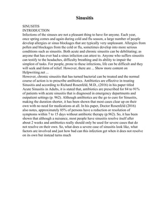 Sinusitis
SINUSITIS
INTRODUCTION
Infections of the sinuses are not a pleasant thing to have for anyone. Each year,
once spring comes and again during cold and flu season, a large number of people
develop allergies or sinus blockages that are typically very unpleasant. Allergies from
pollen and blockages from the cold or flu, sometimes develop into more serious
conditions such as sinusitis. Both acute and chronic sinusitis can be debilitating; as
anyone that has ever had a sinus infection can attest to. Anyone who suffers sinusitis
can testify to the headaches, difficulty breathing and its ability to impair the
simplest of tasks. For people, prone to these infections, life can be difficult and they
will seek and form of relief. However, there are ... Show more content on
Helpwriting.net ...
However, chronic sinusitis that has turned bacterial can be treated and the normal
course of action is to prescribe antibiotics. Antibiotics are effective in treating
Sinusitis and according to Richard Rosenfeld, M.D., (2016) in his paper titled
Acute Sinusitis in Adults, it is stated that, antibiotics are prescribed for 84 to 91%
of patients with acute sinusitis that is diagnosed in emergency departments and
outpatient settings (p. 962). Although antibiotics are the go to cure for Sinusitis,
making the duration shorter, it has been shown that most cases clear up on their
own with no need for medications at all. In his paper, Doctor Rosenfeld (2016)
also notes, approximately 85% of persons have a reduction or resolution of
symptoms within 7 to 15 days without antibiotic therapy (p.962). So, it has been
shown that although a nuisance, most people have sinusitis resolve itself after
about 2 weeks and antibiotics really should only be used for severe cases that do
not resolve on their own. So, what does a severe case of sinusitis look like, what
factors are involved and just how bad can this infection get when it does not resolve
on its own but instead turns much
 