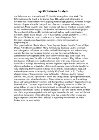 April Greiman Analysis
April Greiman was born on March 22, 1948 in Metropolitan New York. This
Information can be found in the text on Page 412. Additional information on
Greiman was found on http://www.aiga.org/medalist aprilgreiman/. Greiman thought
in terms of space when she designed, and often used computer technology as a
design tool. More recently, she s been creating web design, branding, signage, public
art and has been consulting on color finishes and textures for architectural projects.
She was heavily influenced by the International style or modern architecture.
Greiman s Trans media design: Does it make sense? Design quarterly #133 1986,
Mit press / Walker Art center, can be seen at Centre Pompidou, Paris.
Greiman s education on becoming a designer ... Show more content on
Helpwriting.net ...
This group included Claude Monet, Pierre Auguste Renoir, Camille Pissarro,Edgar
Degas, Alfred Sisley and Henri Marie Raymond de Toulouse Lautrec whom all
worked together, influenced each other, and exhibited together and independently.
A major fact that tied the group together was that they were exhilarated by
contemporary developments in the color theory which helped their search for a
more exact analysis of the effects of color and light in nature. They did not believe
the shadows of objects were made up from its color with some brown or black
added like it portrays. Instead they believed in greater depth that the shadow of an
object was broken up with dashes of its complementary color, which is found to be
very interesting. Impressionism is based on modernity, meaning faster pace and
various improvements in the quality of daily life (Gersh Nesic, n.d.). The key
characteristics of Impressionism were light and its reflection, quickly painted
surfaces, dots, dashes, separation of colors and letting the eye s perception mix them,
commas and other short brushstrokes. These artists are known to jot down things
faster and were called impressionists and their paintings eventually became known as
Impressionism. The word impressionist in 1874 typically meant no skill but the
group did not give up on the art they believed in, although they were rejected by
academic institutions such as the French academy of fine arts and the Salon. By then
end of the impressionist period artist no longer listened to the strict rules and did not
care about the opinion of the salon, they were free to paint how they wanted and
began to pursue their own ideas. This led to a growing revolution in art and is
looked upon by many artists
 