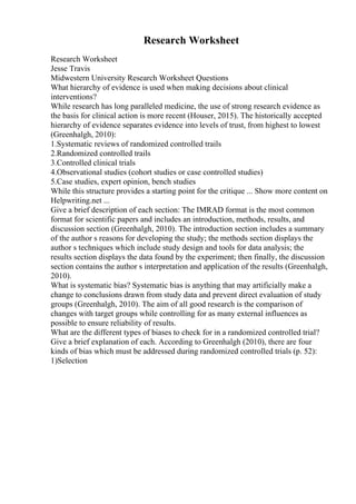 Research Worksheet
Research Worksheet
Jesse Travis
Midwestern University Research Worksheet Questions
What hierarchy of evidence is used when making decisions about clinical
interventions?
While research has long paralleled medicine, the use of strong research evidence as
the basis for clinical action is more recent (Houser, 2015). The historically accepted
hierarchy of evidence separates evidence into levels of trust, from highest to lowest
(Greenhalgh, 2010):
1.Systematic reviews of randomized controlled trails
2.Randomized controlled trails
3.Controlled clinical trials
4.Observational studies (cohort studies or case controlled studies)
5.Case studies, expert opinion, bench studies
While this structure provides a starting point for the critique ... Show more content on
Helpwriting.net ...
Give a brief description of each section: The IMRAD format is the most common
format for scientific papers and includes an introduction, methods, results, and
discussion section (Greenhalgh, 2010). The introduction section includes a summary
of the author s reasons for developing the study; the methods section displays the
author s techniques which include study design and tools for data analysis; the
results section displays the data found by the experiment; then finally, the discussion
section contains the author s interpretation and application of the results (Greenhalgh,
2010).
What is systematic bias? Systematic bias is anything that may artificially make a
change to conclusions drawn from study data and prevent direct evaluation of study
groups (Greenhalgh, 2010). The aim of all good research is the comparison of
changes with target groups while controlling for as many external influences as
possible to ensure reliability of results.
What are the different types of biases to check for in a randomized controlled trial?
Give a brief explanation of each. According to Greenhalgh (2010), there are four
kinds of bias which must be addressed during randomized controlled trials (p. 52):
1)Selection
 