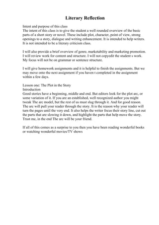 Literary Reflection
Intent and purpose of this class
The intent of this class is to give the student a well rounded overview of the basic
parts of a short story or novel. These include plot, character, point of view, strong
openings to a story, dialogue and writing enhancement. It is intended to help writers.
It is not intended to be a literary criticism class.
I will also provide a brief overview of genre, marketability and marketing promotion.
I will review work for content and structure. I will not copyedit the student s work.
My focus will not be on grammar or sentence structure.
I will give homework assignments and it is helpful to finish the assignments. But we
may move onto the next assignment if you haven t completed in the assignment
within a few days.
Lesson one: The Plot in the Story
Introduction
Good stories have a beginning, middle and end. But editors look for the plot arc, or
some variation of it. If you are an established, well recognized author you might
tweak The arc model, but the rest of us must slug through it. And for good reason.
The arc will pull your reader through the story. It is the reason why your reader will
turn the pages until the very end. It also helps the writer focus their story line, cut out
the parts that are slowing it down, and highlight the parts that help move the story.
Trust me, in the end The arc will be your friend.
If all of this comes as a surprise to you then you have been reading wonderful books
or watching wonderful movies/TV shows
 
