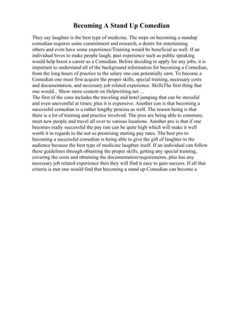 Becoming A Stand Up Comedian
They say laughter is the best type of medicine. The steps on becoming a standup
comedian requires some commitment and research, a desire for entertaining
others and even have some experience/Training would be beneficial as well. If an
individual loves to make people laugh, past experience such as public speaking
would help boost a career as a Comedian. Before deciding to apply for any jobs, it is
important to understand all of the background information for becoming a Comedian,
from the long hours of practice to the salary one can potentially earn. To become a
Comedian one must first acquire the proper skills, special training, necessary costs
and documentation, and necessary job related experience. SkillsThe first thing that
one would... Show more content on Helpwriting.net ...
The first of the cons includes the traveling and hotel jumping that can be stressful
and even uneventful at times; plus it is expensive. Another con is that becoming a
successful comedian is a rather lengthy process as well. The reason being is that
there is a lot of training and practice involved. The pros are being able to commute,
meet new people and travel all over to various locations. Another pro is that if one
becomes really successful the pay rate can be quite high which will make it well
worth it in regards to the not so promising starting pay rates. The best pro to
becoming a successful comedian is being able to give the gift of laughter to the
audience because the best type of medicine laughter itself. If an individual can follow
these guidelines through obtaining the proper skills, getting any special training,
covering the costs and obtaining the documentation/requirements, plus has any
necessary job related experience then they will find it easy to gain success. If all that
criteria is met one would find that becoming a stand up Comedian can become a
 