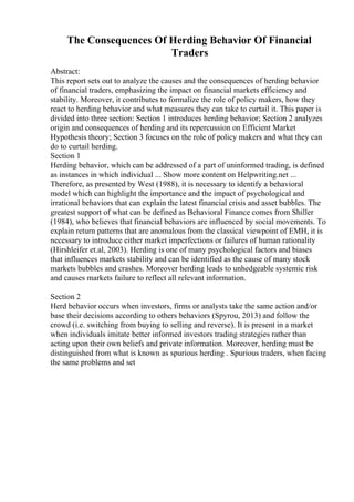 The Consequences Of Herding Behavior Of Financial
Traders
Abstract:
This report sets out to analyze the causes and the consequences of herding behavior
of financial traders, emphasizing the impact on financial markets efficiency and
stability. Moreover, it contributes to formalize the role of policy makers, how they
react to herding behavior and what measures they can take to curtail it. This paper is
divided into three section: Section 1 introduces herding behavior; Section 2 analyzes
origin and consequences of herding and its repercussion on Efficient Market
Hypothesis theory; Section 3 focuses on the role of policy makers and what they can
do to curtail herding.
Section 1
Herding behavior, which can be addressed of a part of uninformed trading, is defined
as instances in which individual ... Show more content on Helpwriting.net ...
Therefore, as presented by West (1988), it is necessary to identify a behavioral
model which can highlight the importance and the impact of psychological and
irrational behaviors that can explain the latest financial crisis and asset bubbles. The
greatest support of what can be defined as Behavioral Finance comes from Shiller
(1984), who believes that financial behaviors are influenced by social movements. To
explain return patterns that are anomalous from the classical viewpoint of EMH, it is
necessary to introduce either market imperfections or failures of human rationality
(Hirshleifer et.al, 2003). Herding is one of many psychological factors and biases
that influences markets stability and can be identified as the cause of many stock
markets bubbles and crashes. Moreover herding leads to unhedgeable systemic risk
and causes markets failure to reflect all relevant information.
Section 2
Herd behavior occurs when investors, firms or analysts take the same action and/or
base their decisions according to others behaviors (Spyrou, 2013) and follow the
crowd (i.e. switching from buying to selling and reverse). It is present in a market
when individuals imitate better informed investors trading strategies rather than
acting upon their own beliefs and private information. Moreover, herding must be
distinguished from what is known as spurious herding . Spurious traders, when facing
the same problems and set
 