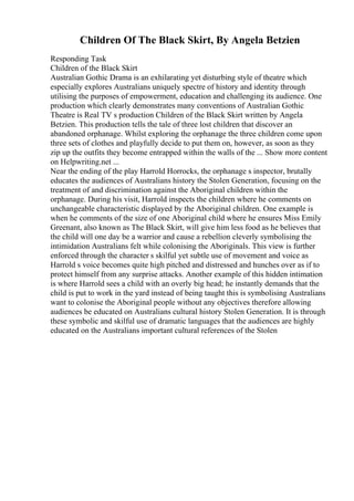 Children Of The Black Skirt, By Angela Betzien
Responding Task
Children of the Black Skirt
Australian Gothic Drama is an exhilarating yet disturbing style of theatre which
especially explores Australians uniquely spectre of history and identity through
utilising the purposes of empowerment, education and challenging its audience. One
production which clearly demonstrates many conventions of Australian Gothic
Theatre is Real TV s production Children of the Black Skirt written by Angela
Betzien. This production tells the tale of three lost children that discover an
abandoned orphanage. Whilst exploring the orphanage the three children come upon
three sets of clothes and playfully decide to put them on, however, as soon as they
zip up the outfits they become entrapped within the walls of the ... Show more content
on Helpwriting.net ...
Near the ending of the play Harrold Horrocks, the orphanage s inspector, brutally
educates the audiences of Australians history the Stolen Generation, focusing on the
treatment of and discrimination against the Aboriginal children within the
orphanage. During his visit, Harrold inspects the children where he comments on
unchangeable characteristic displayed by the Aboriginal children. One example is
when he comments of the size of one Aboriginal child where he ensures Miss Emily
Greenant, also known as The Black Skirt, will give him less food as he believes that
the child will one day be a warrior and cause a rebellion cleverly symbolising the
intimidation Australians felt while colonising the Aboriginals. This view is further
enforced through the character s skilful yet subtle use of movement and voice as
Harrold s voice becomes quite high pitched and distressed and hunches over as if to
protect himself from any surprise attacks. Another example of this hidden intimation
is where Harrold sees a child with an overly big head; he instantly demands that the
child is put to work in the yard instead of being taught this is symbolising Australians
want to colonise the Aboriginal people without any objectives therefore allowing
audiences be educated on Australians cultural history Stolen Generation. It is through
these symbolic and skilful use of dramatic languages that the audiences are highly
educated on the Australians important cultural references of the Stolen
 