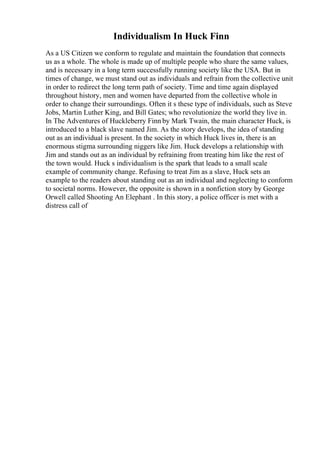 Individualism In Huck Finn
As a US Citizen we conform to regulate and maintain the foundation that connects
us as a whole. The whole is made up of multiple people who share the same values,
and is necessary in a long term successfully running society like the USA. But in
times of change, we must stand out as individuals and refrain from the collective unit
in order to redirect the long term path of society. Time and time again displayed
throughout history, men and women have departed from the collective whole in
order to change their surroundings. Often it s these type of individuals, such as Steve
Jobs, Martin Luther King, and Bill Gates; who revolutionize the world they live in.
In The Adventures of Huckleberry Finn by Mark Twain, the main character Huck, is
introduced to a black slave named Jim. As the story develops, the idea of standing
out as an individual is present. In the society in which Huck lives in, there is an
enormous stigma surrounding niggers like Jim. Huck develops a relationship with
Jim and stands out as an individual by refraining from treating him like the rest of
the town would. Huck s individualism is the spark that leads to a small scale
example of community change. Refusing to treat Jim as a slave, Huck sets an
example to the readers about standing out as an individual and neglecting to conform
to societal norms. However, the opposite is shown in a nonfiction story by George
Orwell called Shooting An Elephant . In this story, a police officer is met with a
distress call of
 