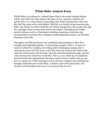 Whale Rider Analysis Essay
Whale Rider is an expressive, cultural drama film by the award winning director
Nikola Jean Niki Caro, that explores the ideas of love, rejection, tradition and
gender roles. It s a story about a young Maori girl, Paikea Apirana that s born into
the chief line along with a twin brother. With her twin brother dying moments after
birth, only Paikea was left to fulfil the role of heir, though Koro, the current chief and
Pai s grandpa refuses as does their culture and religion. Throughout the filmthe
director utilises a variety of techniques including costuming, symbolism and
characterisation to portray Pai s strength in leadershipand personality over the male
characters in the film.
Throughout the film the director uses symbolism and costuming to show Pai s
strengths and leadership qualities. A reoccurring example of this is, in many of
scenes in which Pai is leading, developing and/or challenging someone she is
wearing the colour red. She wears a red t shirt when she retrieves the whale tooth,
when she defeats hemi with the taiha, when she leads the traditional songs, and also
when she beats the school bus on her bike. This is a very subtle use of symbolism
that the director has implemented, that many casual viewers wouldn t pick up on,
but it is a great use of film techniques as not only does it display and symbolise her
strength, leadership and overall ability, it depicts a part of her personality, that
presents itself throughout the movie. Caro portrays this level of
 