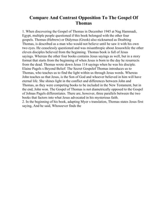 Compare And Contrast Opposition To The Gospel Of
Thomas
1. When discovering the Gospel of Thomas in December 1945 at Nag Hammadi,
Egypt, multiple people questioned if this book belonged with the other four
gospels. Thomas (Hebrew) or Didymus (Greek) also nicknamed as Doubting
Thomas, is described as a man who would not believe until he saw it with his own
two eyes. He ceaselessly questioned and was misanthropic about Jesuswhile the other
eleven disciples believed from the beginning. Thomas book is full of Jesus
sayings. Whereas the other four books contains Jesus sayings as well, but in a story
format that starts from the beginning of when Jesus is born to the day he resurrects
from the dead. Thomas wrote down Jesus 114 sayings when he was his disciple.
Elaine Pagels s Beyond Belief: The Secret Gospelof Thomas introduces us to
Thomas, who teaches us to find the light within us through Jesus words. Whereas
John teaches us that Jesus, is the Son of God and whoever believed in him will have
eternal life. She shines light in the conflict and differences between John and
Thomas, as they were competing books to be included in the New Testament, but in
the end, John won. The Gospel of Thomas is not diametrically opposed to the Gospel
of Johnas Pagels differentiates. There are, however, three parallels between the two
books that factors into what Jesus advocated in his mysterious faith.
2. In the beginning of his book, adapting Myer s translation, Thomas states Jesus first
saying, And he said, Whosoever finds the
 