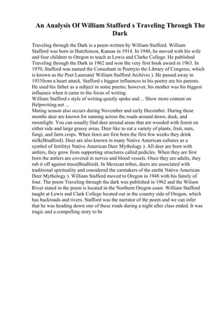 An Analysis Of William Stafford s Traveling Through The
Dark
Traveling through the Dark is a poem written by William Stafford. William
Stafford was born in Hutchinson, Kansas in 1914. In 1948, he moved with his wife
and four children to Oregon to teach at Lewis and Clarke College. He published
Traveling through the Dark in 1962 and won the very first book award in 1963. In
1970, Stafford was named the Consultant in Poetryto the Library of Congress, which
is known as the Poet Laureate( William Stafford Archives ). He passed away in
1933from a heart attack. Stafford s biggest influences to his poetry are his parents.
He used his father as a subject in some poems; however, his mother was his biggest
influence when it came to the focus of writing.
William Stafford s style of writing quietly spoke and ... Show more content on
Helpwriting.net ...
Mating season also occurs during November and early December. During these
months deer are known for running across the roads around dawn, dusk, and
moonlight. You can usually find deer around areas that are wooded with forest on
either side and large grassy areas. Deer like to eat a variety of plants, fruit, nuts,
fungi, and farm crops. When fawn are first born the first few weeks they drink
milk(Bradford). Deer are also known in many Native American cultures as a
symbol of fertility( Native American Deer Mythology ). All deer are born with
antlers, they grow from supporting structures called pedicles. When they are first
born the antlers are covered in nerves and blood vessels. Once they are adults, they
rub it off against trees(Bradford). In Mexican tribes, deers are associated with
traditional spirituality and considered the caretakers of the earth( Native American
Deer Mythology ). William Stafford moved to Oregon in 1948 with his family of
four. The poem Traveling through the dark was published in 1962 and the Wilson
River stated in the poem is located in the Northern Oregon coast. William Stafford
taught at Lewis and Clark College located out in the country side of Oregon, which
has backroads and rivers. Stafford was the narrator of the poem and we can infer
that he was heading down one of these roads during a night after class ended. It was
tragic and a compelling story to be
 