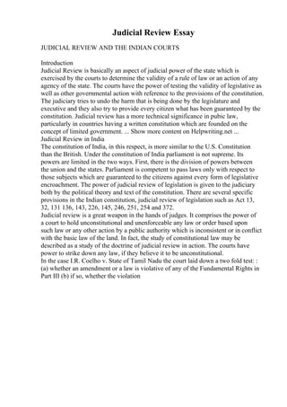 Judicial Review Essay
JUDICIAL REVIEW AND THE INDIAN COURTS
Introduction
Judicial Review is basically an aspect of judicial power of the state which is
exercised by the courts to determine the validity of a rule of law or an action of any
agency of the state. The courts have the power of testing the validity of legislative as
well as other governmental action with reference to the provisions of the constitution.
The judiciary tries to undo the harm that is being done by the legislature and
executive and they also try to provide every citizen what has been guaranteed by the
constitution. Judicial review has a more technical significance in pubic law,
particularly in countries having a written constitution which are founded on the
concept of limited government. ... Show more content on Helpwriting.net ...
Judicial Review in India
The constitution of India, in this respect, is more similar to the U.S. Constitution
than the British. Under the constitution of India parliament is not supreme. Its
powers are limited in the two ways. First, there is the division of powers between
the union and the states. Parliament is competent to pass laws only with respect to
those subjects which are guaranteed to the citizens against every form of legislative
encroachment. The power of judicial review of legislation is given to the judiciary
both by the political theory and text of the constitution. There are several specific
provisions in the Indian constitution, judicial review of legislation such as Act 13,
32, 131 136, 143, 226, 145, 246, 251, 254 and 372.
Judicial review is a great weapon in the hands of judges. It comprises the power of
a court to hold unconstitutional and unenforceable any law or order based upon
such law or any other action by a public authority which is inconsistent or in conflict
with the basic law of the land. In fact, the study of constitutional law may be
described as a study of the doctrine of judicial review in action. The courts have
power to strike down any law, if they believe it to be unconstitutional.
In the case I.R. Coelho v. State of Tamil Nadu the court laid down a two fold test: :
(a) whether an amendment or a law is violative of any of the Fundamental Rights in
Part III (b) if so, whether the violation
 