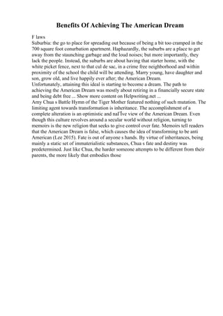 Benefits Of Achieving The American Dream
F laws
Suburbia: the go to place for spreading out because of being a bit too cramped in the
700 square foot conurbation apartment. Haphazardly, the suburbs are a place to get
away from the staunching garbage and the loud noises; but more importantly, they
lack the people. Instead, the suburbs are about having that starter home, with the
white picket fence, next to that cul de sac, in a crime free neighborhood and within
proximity of the school the child will be attending. Marry young, have daughter and
son, grow old, and live happily ever after; the American Dream.
Unfortunately, attaining this ideal is starting to become a dream. The path to
achieving the American Dream was mostly about retiring in a financially secure state
and being debt free ... Show more content on Helpwriting.net ...
Amy Chua s Battle Hymn of the Tiger Mother featured nothing of such mutation. The
limiting agent towards transformation is inheritance. The accomplishment of a
complete alteration is an optimistic and naГЇve view of the American Dream. Even
though this culture revolves around a secular world without religion, turning to
memoirs is the new religion that seeks to give control over fate. Memoirs tell readers
that the American Dream is false, which causes the idea of transforming to be anti
American (Lee 2015). Fate is out of anyone s hands. By virtue of inheritances, being
mainly a static set of immaterialistic substances, Chua s fate and destiny was
predetermined. Just like Chua, the harder someone attempts to be different from their
parents, the more likely that embodies those
 