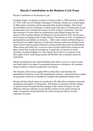 Hayeks Contribution to the Business Cycle Essay
Hayeks Contribution to the Business Cycle
Friedirch August von Hayek was born in Vienna on May 8, 1899 and died on March
23, 1992, in the city of Freiburg in Breisgan in Germany. Hayek was a central figure
in 20th century economics and he represented the Austrian tradition. After Hayek
served military service, he became a student at the University of Viennawhere he got
his doctorate in law and political science. In 1923 4, Hayek visited New York and
then returned to Vienna where he continued his work. Hayek became the first
director of the Austrian Institute for Business Cycle Research in 1927. He also gave
some lectures in England at the London School of Economics in 1931. In England, he
participated in such debates as monetary, ... Show more content on Helpwriting.net ...
He showed how sudden injection of credit into economy could cause changes in the
relative prices between goods and lead to overinvestment that cannot be maintained.
When money and credit vary, it sets up a train of events which draws resources into
places where they would not normally go. In particular, an increase in credit
stimulates investment (Butler, 8). Thus, Hayek shows that it is a response to the
false signal of new credit being created, and therefore this investment cannot be
maintained.
Hayek concentrates on the initial disturbance that starts a cycle. It is used to create
new bank credit in the shape of unwarranted advances to enterprises. He considers
money (credit) as a factor to explain the cycle theory.
The elasticity of the money supply (MV) is what allows and facilitates the
disequilibria of business cycles. By expanding the currency, malinvestments in capital
are generated, which are not productive enough to be maintained (Haney, 681).
Having said this, Hayek makes two points here. He talks about voluntary saving and
enterprisers anticipation of rising prices. The former is concerned with the changes
in capital structure brought about by changes in the volume of money. It is the
difference between voluntary saving and the creation of new credit currency by
banks. In particular, Hayek describes the self reversing real effects of credit
expansion. He states
 