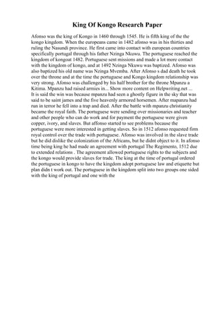 King Of Kongo Research Paper
Afonso was the king of Kongo in 1460 through 1545. He is fifth king of the the
kongo kingdom. When the europeans came in 1482 afonso was in his thirties and
ruling the Nasundi province. He first came into contact with european countries
specifically portugal through his father Nzinga Nkuwu. The portuguese reached the
kingdom of kongoat 1482. Portuguese sent missions and made a lot more contact
with the kingdom of kongo, and at 1492 Nzinga Nkuwu was baptized. Afonso was
also baptized his old name was Nzinga Mvemba. After Afonso s dad death he took
over the throne and at the time the portuguese and Kongo kingdom relationship was
very strong. Afonso was challenged by his half brother for the throne Mpanzu a
Kitima. Mpanzu had raised armies in... Show more content on Helpwriting.net ...
It is said the win was because mpanzu had seen a ghostly figure in the sky that was
said to be saint james and the five heavenly armored horsemen. After mapanzu had
run in terror he fell into a trap and died. After the battle with mpanzu christianity
became the royal faith. The portuguese were sending over missionaries and teacher
and other people who can do work and for payment the portuguese were given
copper, ivory, and slaves. But affonso started to see problems because the
portuguese were more interested in getting slaves. So in 1512 afonso requested firm
royal control over the trade with portuguese. Afonso was involved in the slave trade
but he did dislike the colonization of the Africans, but he didnt object to it. In afonso
time being king he had made an agreement with portugal The Regimento, 1512 due
to extended relations . The agreement allowed portuguese rights to the subjects and
the kongo would provide slaves for trade. The king at the time of portugal ordered
the portuguese in kongo to have the kingdom adopt portuguese law and etiquette but
plan didn t work out. The portuguese in the kingdom split into two groups one sided
with the king of portugal and one with the
 