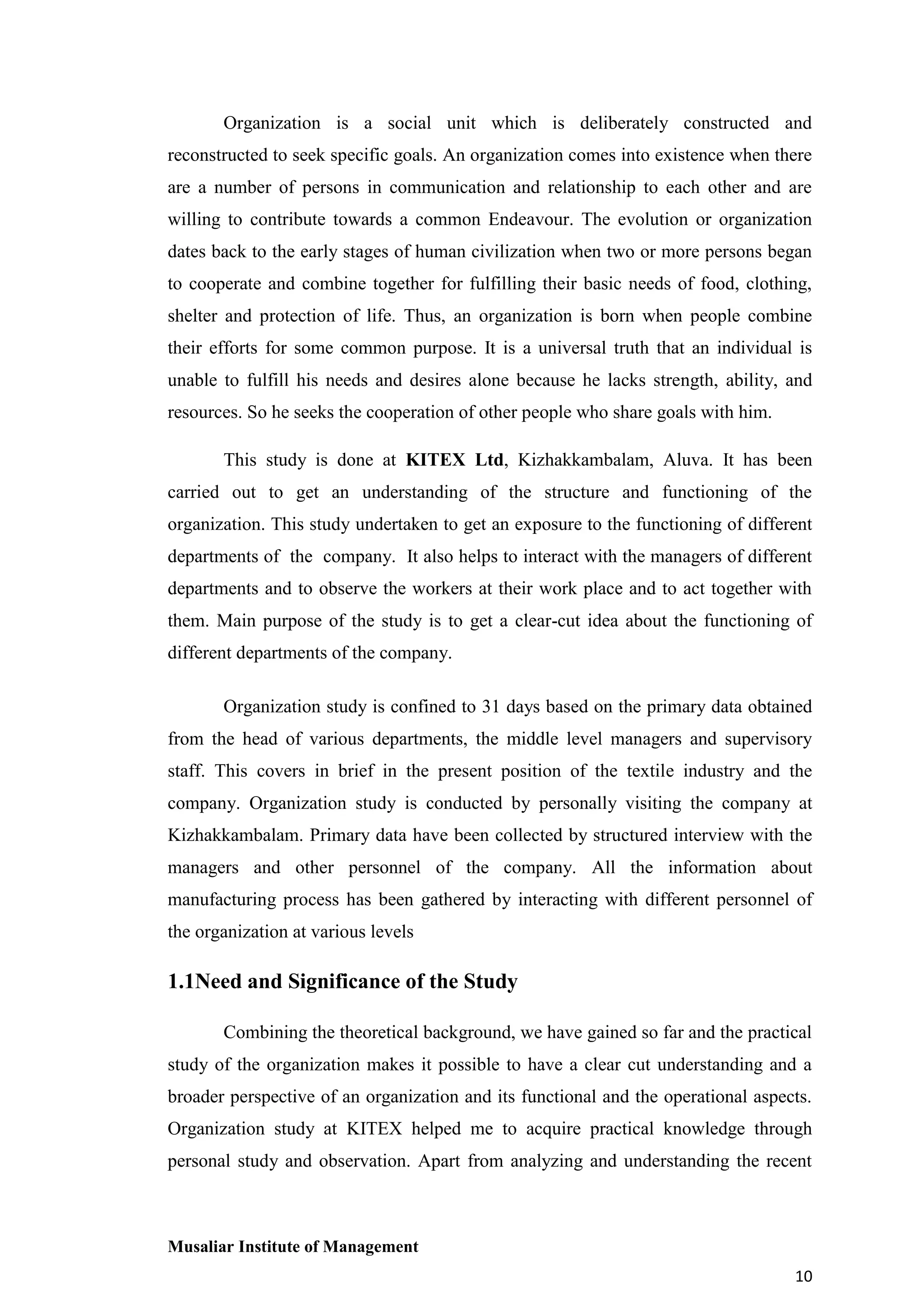 Organization is a social unit which is deliberately constructed and
reconstructed to seek specific goals. An organization comes into existence when there
are a number of persons in communication and relationship to each other and are
willing to contribute towards a common Endeavour. The evolution or organization
dates back to the early stages of human civilization when two or more persons began
to cooperate and combine together for fulfilling their basic needs of food, clothing,
shelter and protection of life. Thus, an organization is born when people combine
their efforts for some common purpose. It is a universal truth that an individual is
unable to fulfill his needs and desires alone because he lacks strength, ability, and
resources. So he seeks the cooperation of other people who share goals with him.
This study is done at KITEX Ltd, Kizhakkambalam, Aluva. It has been
carried out to get an understanding of the structure and functioning of the
organization. This study undertaken to get an exposure to the functioning of different
departments of the company. It also helps to interact with the managers of different
departments and to observe the workers at their work place and to act together with
them. Main purpose of the study is to get a clear-cut idea about the functioning of
different departments of the company.
Organization study is confined to 31 days based on the primary data obtained
from the head of various departments, the middle level managers and supervisory
staff. This covers in brief in the present position of the textile industry and the
company. Organization study is conducted by personally visiting the company at
Kizhakkambalam. Primary data have been collected by structured interview with the
managers and other personnel of the company. All the information about
manufacturing process has been gathered by interacting with different personnel of
the organization at various levels

1.1Need and Significance of the Study
Combining the theoretical background, we have gained so far and the practical
study of the organization makes it possible to have a clear cut understanding and a
broader perspective of an organization and its functional and the operational aspects.
Organization study at KITEX helped me to acquire practical knowledge through
personal study and observation. Apart from analyzing and understanding the recent

Musaliar Institute of Management
10

 